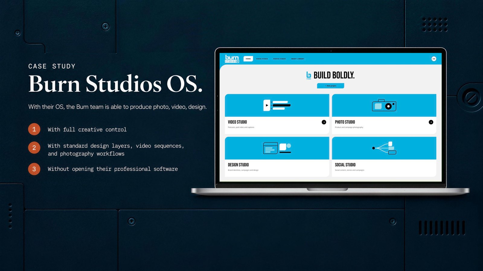 Burn Studios OS. With their OS, the Burn team is able to produce photo, video, design. 1 With full creative control. 2 With standard design layers, video sequences, and photography workflows. 3 Without opening their professional software.